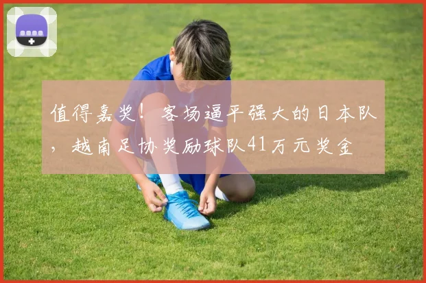 值得嘉奖！客场逼平强大的日本队，越南足协奖励球队41万元奖金
