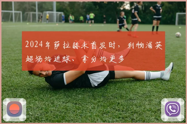 2024年萨拉赫未首发时，利物浦英超场均进球、拿分均更多