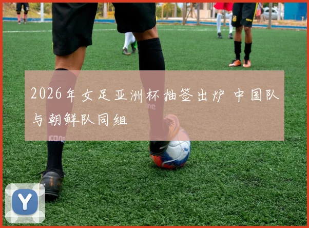 2026年女足亚洲杯抽签出炉 中国队与朝鲜队同组