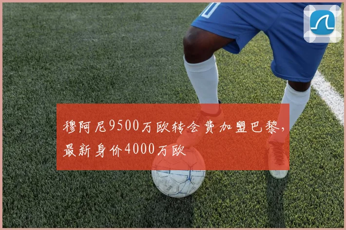 穆阿尼9500万欧转会费加盟巴黎，最新身价4000万欧