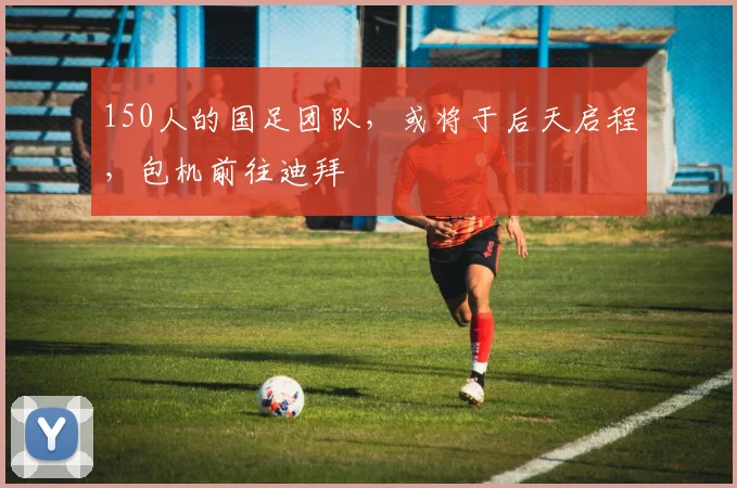 150人的国足团队，或将于后天启程，包机前往迪拜