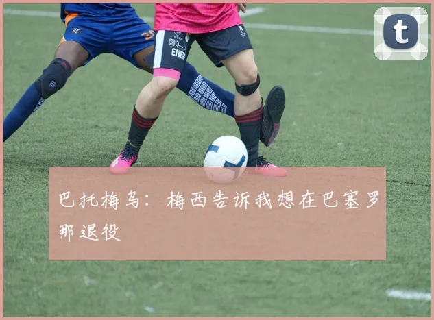 巴托梅乌：梅西告诉我想在巴塞罗那退役