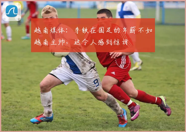 越南媒体：李铁在国足的年薪不如越南主帅，这令人感到惊讶