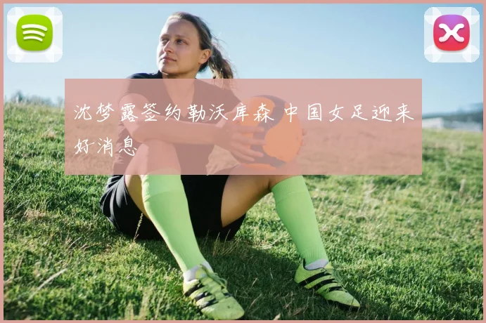 沈梦露签约勒沃库森 中国女足迎来好消息