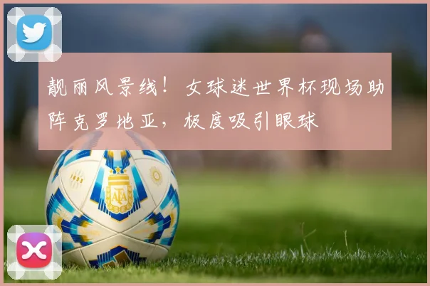 靓丽风景线！女球迷世界杯现场助阵克罗地亚，极度吸引眼球