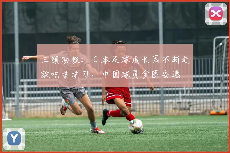 三镇助教：日本足球成长因不断赴欧吃苦学习，中国球员贪图安逸