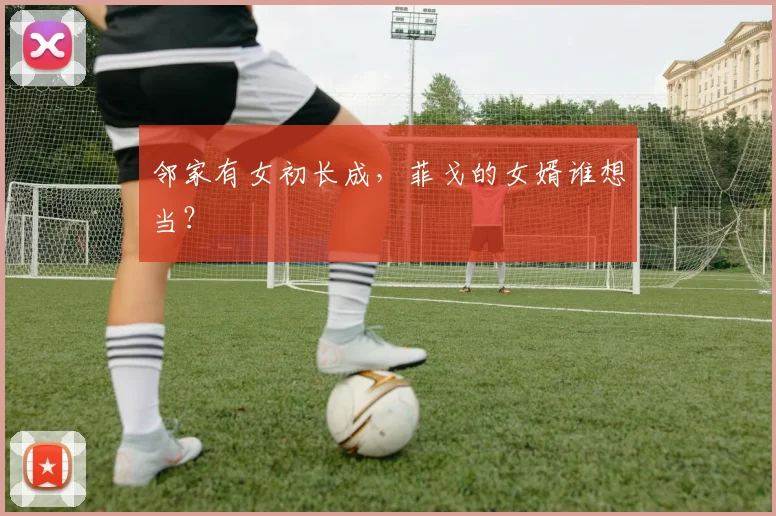 邻家有女初长成，菲戈的女婿谁想当？