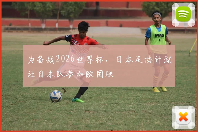 为备战2026世界杯，日本足协计划让日本队参加欧国联