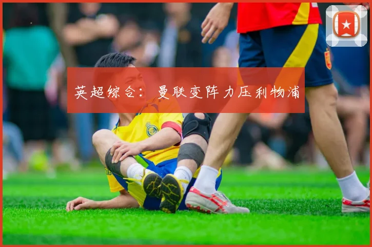 英超综合：曼联变阵力压利物浦