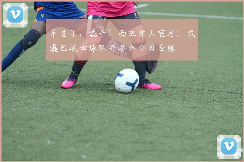 辛苦了，磊子！西班牙人官方：武磊已返回球队并参加今日合练