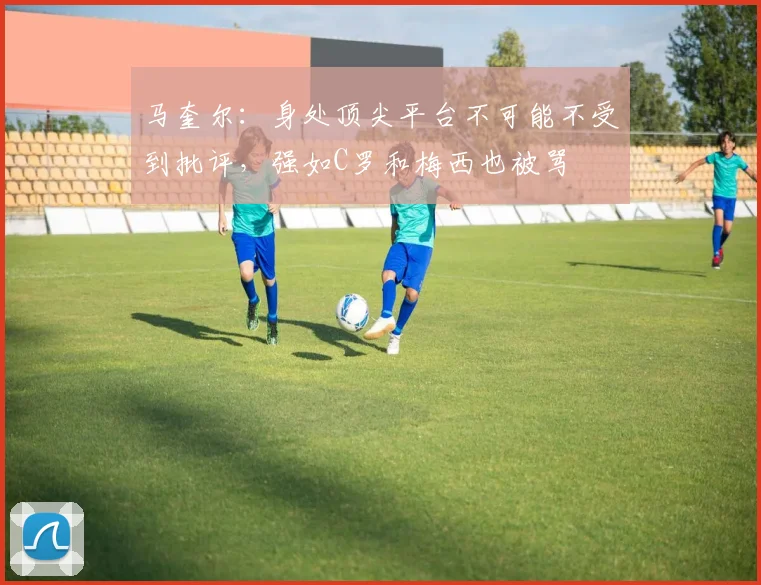 马奎尔：身处顶尖平台不可能不受到批评，强如C罗和梅西也被骂