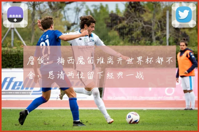 詹俊：梅西魔笛谁离开世界杯都不舍，恳请两位留下经典一战