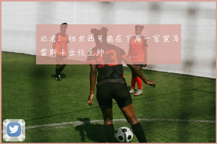 记者：切尔西可能在下周一官宣马雷斯卡出任主帅