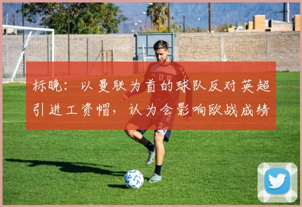 标晚：以曼联为首的球队反对英超引进工资帽，认为会影响欧战成绩