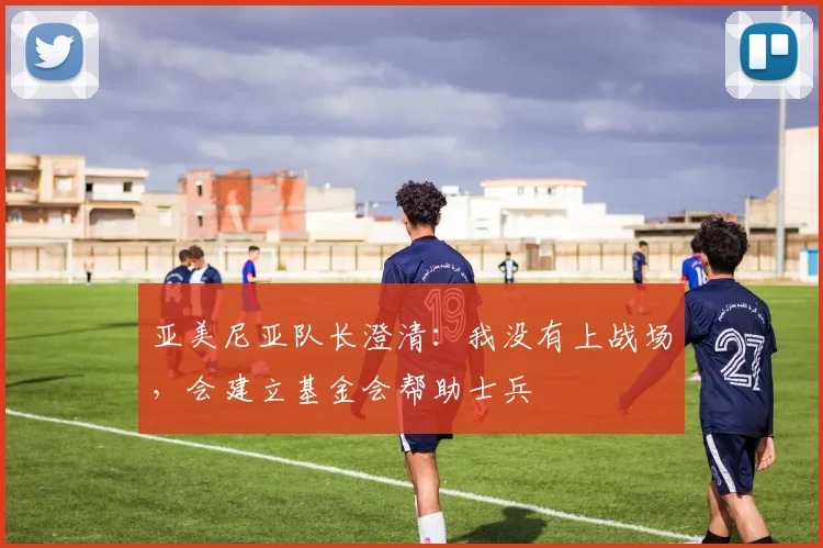 亚美尼亚队长澄清：我没有上战场，会建立基金会帮助士兵
