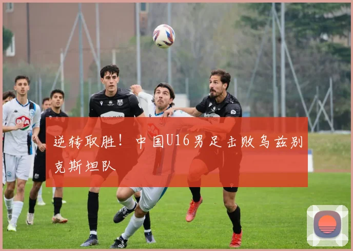 逆转取胜！中国U16男足击败乌兹别克斯坦队