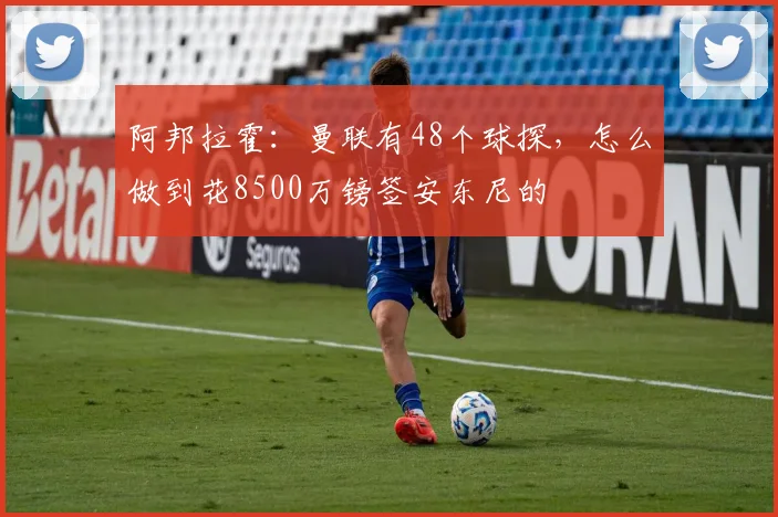阿邦拉霍：曼联有48个球探，怎么做到花8500万镑签安东尼的
