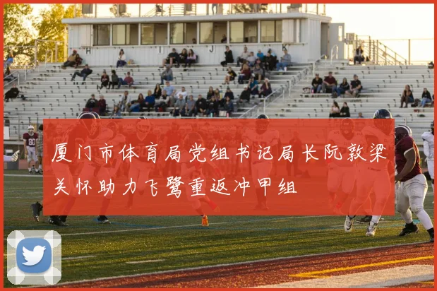 厦门市体育局党组书记局长阮敦梁关怀助力飞鹭重返冲甲组