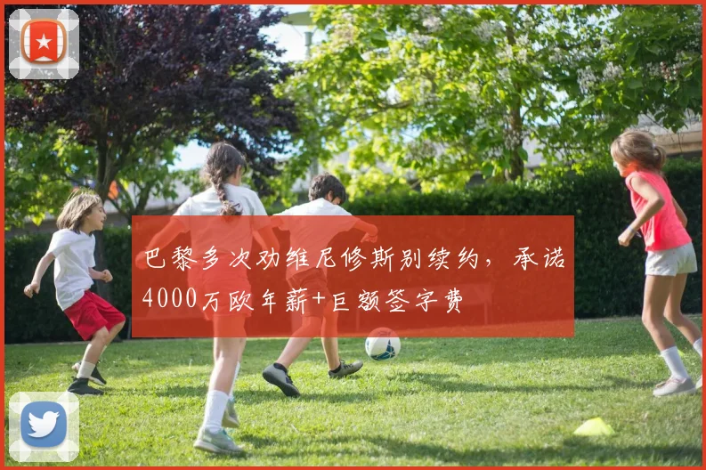 巴黎多次劝维尼修斯别续约，承诺4000万欧年薪+巨额签字费