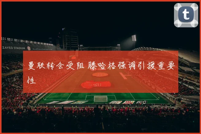 曼联转会受阻 滕哈格强调引援重要性