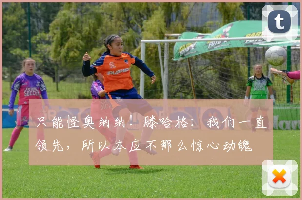 只能怪奥纳纳！滕哈格：我们一直领先，所以本应不那么惊心动魄