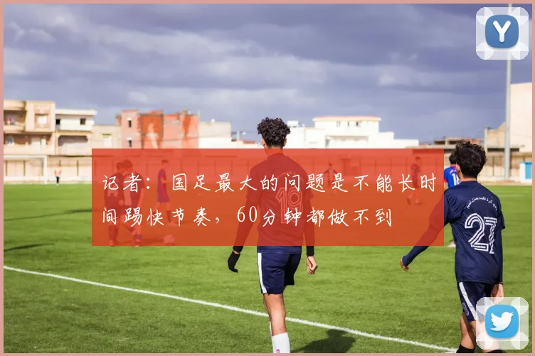 记者：国足最大的问题是不能长时间踢快节奏，60分钟都做不到