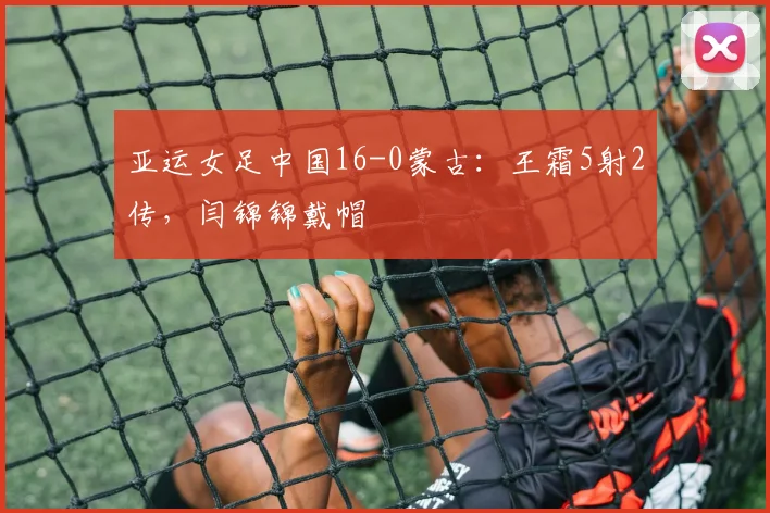 亚运女足中国16-0蒙古：王霜5射2传，闫锦锦戴帽
