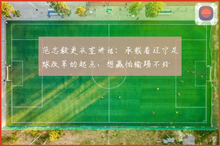 范志毅更衣室讲话：承载着辽宁足球改革的起点，想赢怕输踢不好