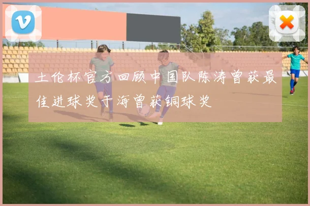 土伦杯官方回顾中国队陈涛曾获最佳进球奖于海曾获铜球奖