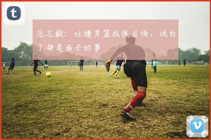 范志毅：吐槽男篮我很后悔，说白了都是面子的事