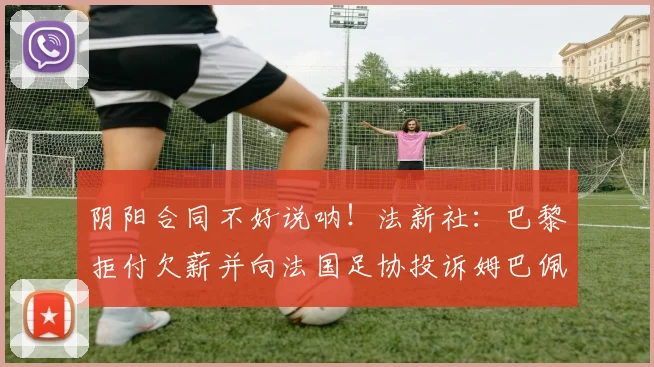 阴阳合同不好说呐！法新社：巴黎拒付欠薪并向法国足协投诉姆巴佩