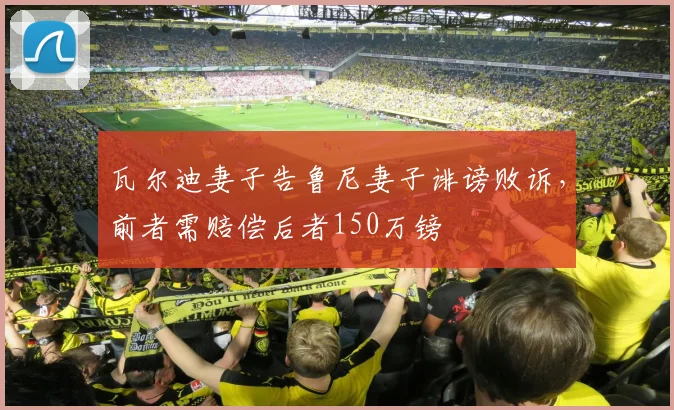 瓦尔迪妻子告鲁尼妻子诽谤败诉，前者需赔偿后者150万镑