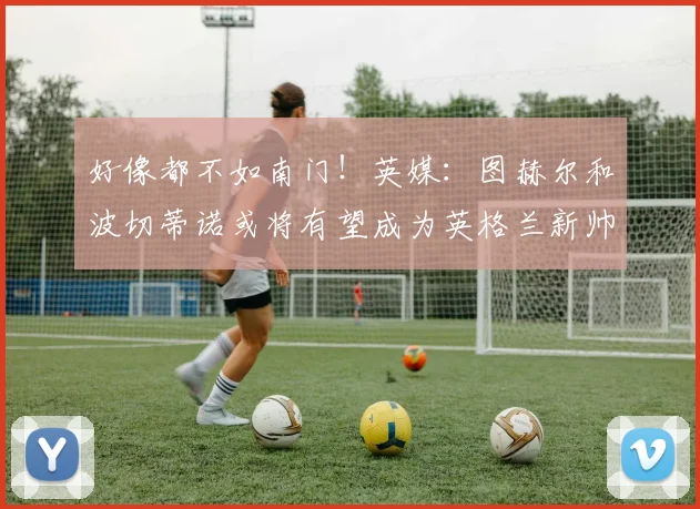 好像都不如南门！英媒：图赫尔和波切蒂诺或将有望成为英格兰新帅