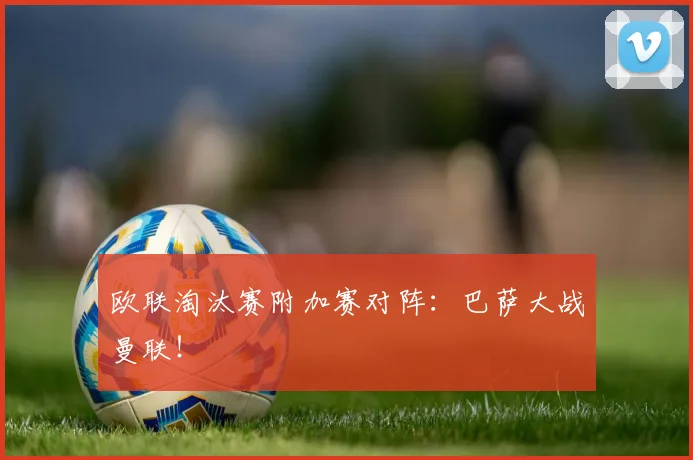 欧联淘汰赛附加赛对阵：巴萨大战曼联！
