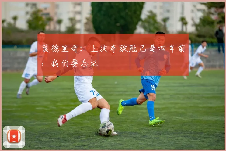 莫德里奇：上次夺欧冠已是四年前，我们要忘记